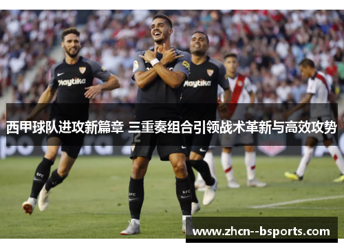 西甲球队进攻新篇章 三重奏组合引领战术革新与高效攻势