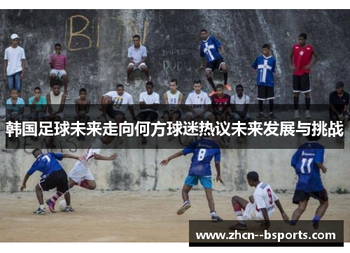 韩国足球未来走向何方球迷热议未来发展与挑战 韩国足球未来走向何方球迷热议未来发展与挑战