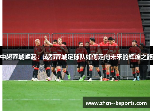中超蓉城崛起:成都蓉城足球队如何走向未来的辉煌之路 中超蓉城崛起:成都蓉城足球队如何走向未来的辉煌之路