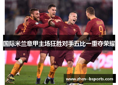 国际米兰意甲主场狂胜对手五比一重夺荣耀 国际米兰意甲主场狂胜对手五比一重夺荣耀