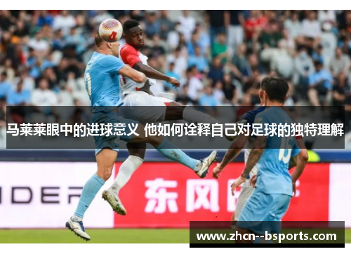 马莱莱眼中的进球意义 他如何诠释自己对足球的独特理解 马莱莱眼中的进球意义 他如何诠释自己对足球的独特理解