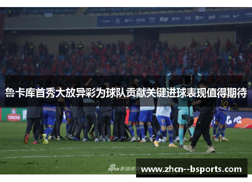 鲁卡库首秀大放异彩为球队贡献关键进球表现值得期待 鲁卡库首秀大放异彩为球队贡献关键进球表现值得期待